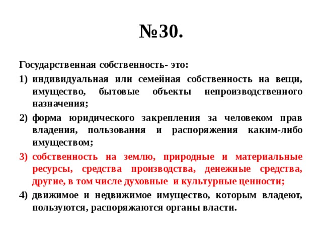 № 30. Государственная собственность- это: индивидуальная или семейная собственность на вещи, имущество, бытовые объекты непроизводственного назначения; форма юридического закрепления за человеком прав владения, пользования и распоряжения каким-либо имуществом; собственность на землю, природные и материальные ресурсы, средства производства, денежные средства, другие, в том числе духовные и культурные ценности; движимое и недвижимое имущество, которым владеют, пользуются, распоряжаются органы власти. 