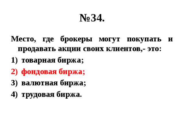 № 34. Место, где брокеры могут покупать и продавать акции своих клиентов,- это: товарная биржа; фондовая биржа; валютная биржа; трудовая биржа. 