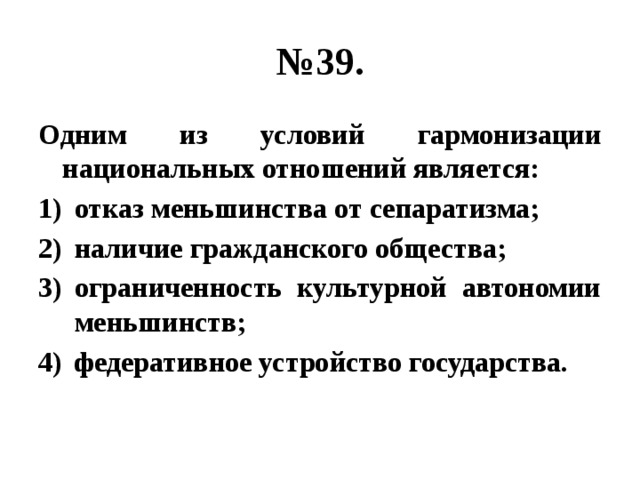 № 39. Одним из условий гармонизации национальных отношений является: отказ меньшинства от сепаратизма; наличие гражданского общества; ограниченность культурной автономии меньшинств; федеративное устройство государства. 