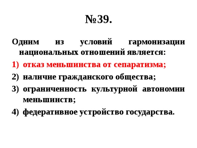 № 39. Одним из условий гармонизации национальных отношений является: отказ меньшинства от сепаратизма; наличие гражданского общества; ограниченность культурной автономии меньшинств; федеративное устройство государства. 