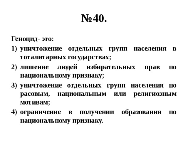 № 40. Геноцид- это: уничтожение отдельных групп населения в тоталитарных государствах; лишение людей избирательных прав по национальному признаку; уничтожение отдельных групп населения по расовым, национальным или религиозным мотивам; ограничение в получении образования по национальному признаку. 