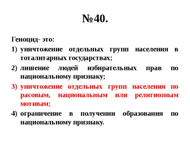 № 40. Геноцид- это: уничтожение отдельных групп населения в тоталитарных государствах; лишение людей избирательных прав по национальному признаку; уничтожение отдельных групп населения по расовым, национальным или религиозным мотивам; ограничение в получении образования по национальному признаку. 