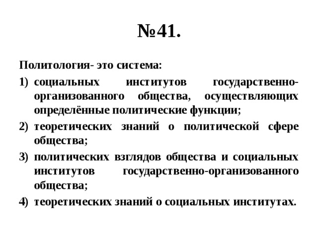 № 41. Политология- это система: социальных институтов государственно-организованного общества, осуществляющих определённые политические функции; теоретических знаний о политической сфере общества; политических взглядов общества и социальных институтов государственно-организованного общества; теоретических знаний о социальных институтах. 