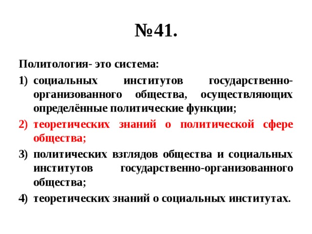 № 41. Политология- это система: социальных институтов государственно-организованного общества, осуществляющих определённые политические функции; теоретических знаний о политической сфере общества; политических взглядов общества и социальных институтов государственно-организованного общества; теоретических знаний о социальных институтах. 