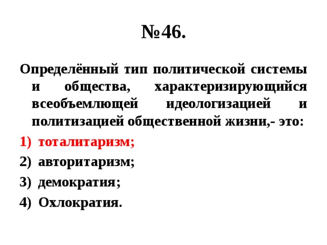 № 46. Определённый тип политической системы и общества, характеризирующийся всеобъемлющей идеологизацией и политизацией общественной жизни,- это: тоталитаризм; авторитаризм; демократия; Охлократия. 