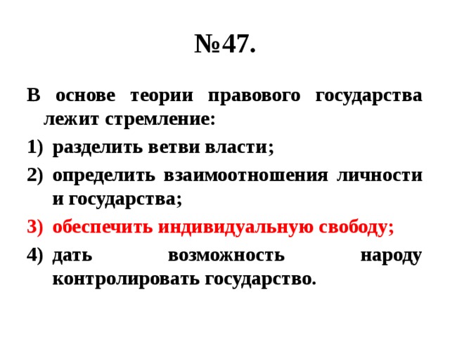 № 47. В основе теории правового государства лежит стремление: разделить ветви власти; определить взаимоотношения личности и государства; обеспечить индивидуальную свободу; дать возможность народу контролировать государство. 