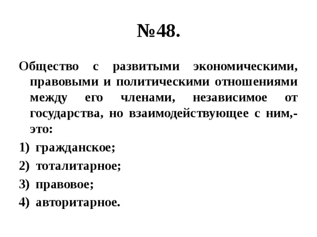 № 48. Общество с развитыми экономическими, правовыми и политическими отношениями между его членами, независимое от государства, но взаимодействующее с ним,- это: гражданское; тоталитарное; правовое; авторитарное. 