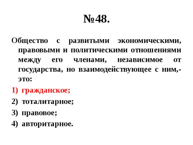 № 48. Общество с развитыми экономическими, правовыми и политическими отношениями между его членами, независимое от государства, но взаимодействующее с ним,- это: гражданское; тоталитарное; правовое; авторитарное. 