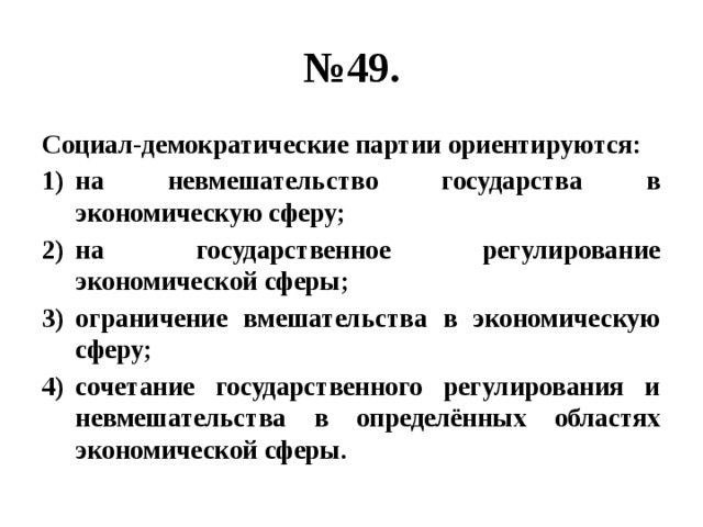 № 49. Социал-демократические партии ориентируются: на невмешательство государства в экономическую сферу; на государственное регулирование экономической сферы; ограничение вмешательства в экономическую сферу; сочетание государственного регулирования и невмешательства в определённых областях экономической сферы. 