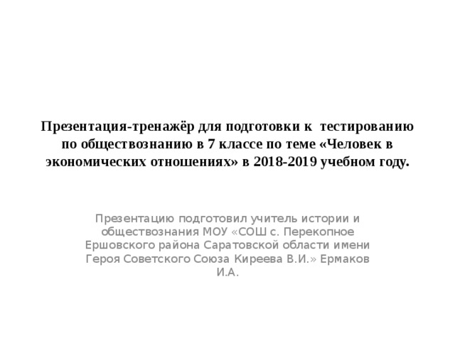 Презентация-тренажёр для подготовки к тестированию по обществознанию в 7 классе по теме «Человек в экономических отношениях» в 2018-2019 учебном году. Презентацию подготовил учитель истории и обществознания МОУ «СОШ с. Перекопное Ершовского района Саратовской области имени Героя Советского Союза Киреева В.И.» Ермаков И.А. 