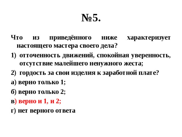 № 5. Что из приведённого ниже характеризует настоящего мастера своего дела? отточенность движений, спокойная уверенность, отсутствие малейшего ненужного жеста; гордость за свои изделия к заработной плате? а) верно только 1; б) верно только 2; в ) верно и 1, и 2; г) нет верного ответа  