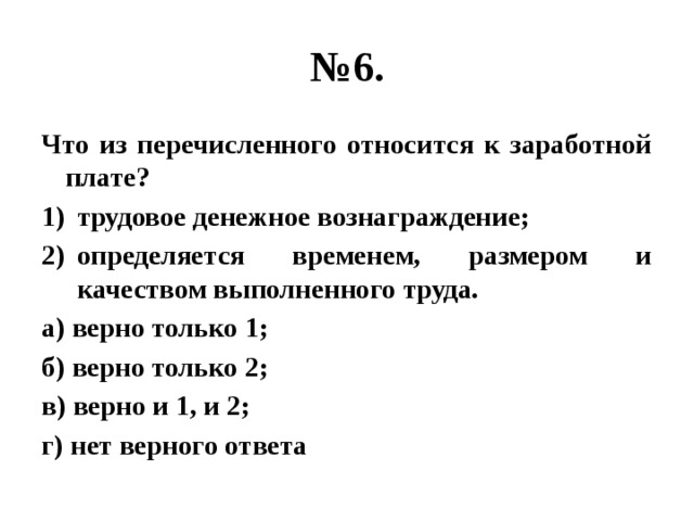 № 6. Что из перечисленного относится к заработной плате? трудовое денежное вознаграждение; определяется временем, размером и качеством выполненного труда. а) верно только 1; б) верно только 2; в) верно и 1, и 2; г) нет верного ответа 