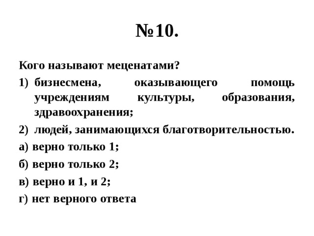 № 10. Кого называют меценатами? бизнесмена, оказывающего помощь учреждениям культуры, образования, здравоохранения; людей, занимающихся благотворительностью. а) верно только 1; б) верно только 2; в) верно и 1, и 2; г) нет верного ответа 