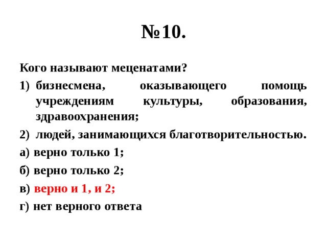 № 10. Кого называют меценатами? бизнесмена, оказывающего помощь учреждениям культуры, образования, здравоохранения; людей, занимающихся благотворительностью. а) верно только 1; б) верно только 2; в) верно и 1, и 2; г) нет верного ответа 