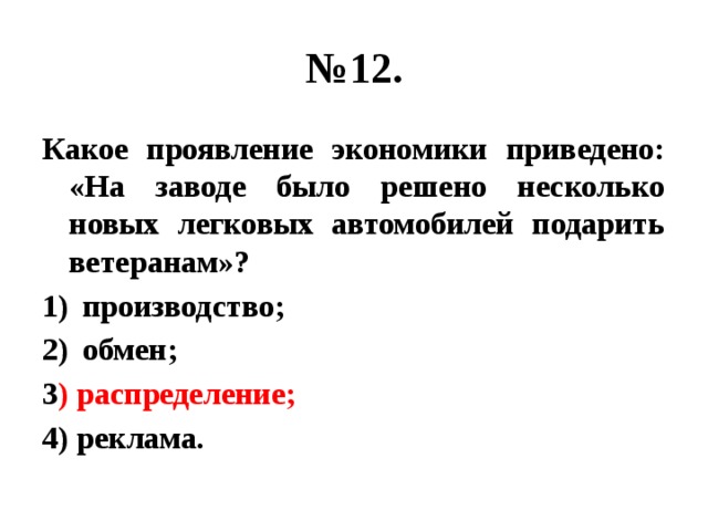 № 12. Какое проявление экономики приведено: «На заводе было решено несколько новых легковых автомобилей подарить ветеранам»? производство; обмен; 3 ) распределение; 4) реклама. 