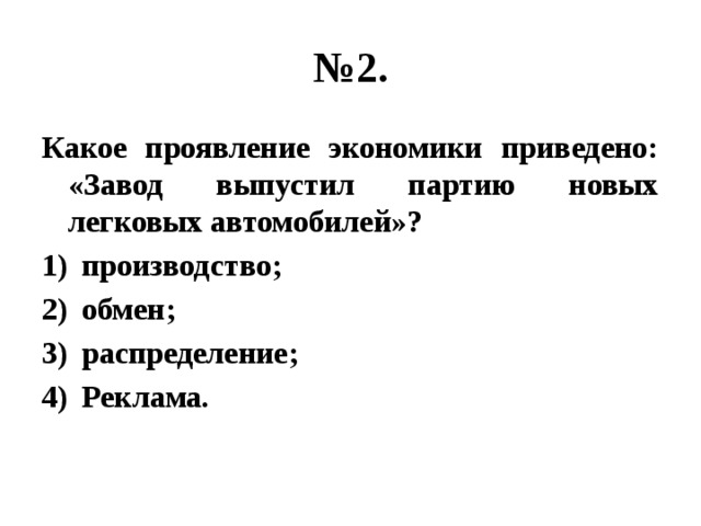 № 2. Какое проявление экономики приведено: «Завод выпустил партию новых легковых автомобилей»? производство; обмен; распределение; Реклама. 