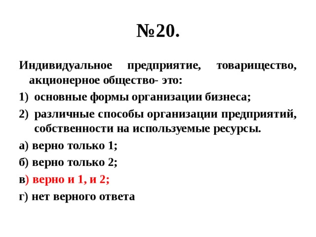 № 20. Индивидуальное предприятие, товарищество, акционерное общество- это: основные формы организации бизнеса; различные способы организации предприятий, собственности на используемые ресурсы. а) верно только 1; б) верно только 2; в ) верно и 1, и 2; г) нет верного ответа 