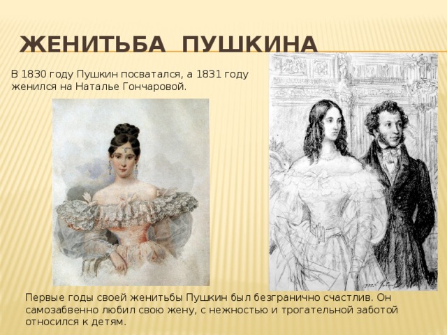 Женитьба пушкина В 1830 году Пушкин посватался, а 1831 году женился на Наталье Гончаровой. Первые годы своей женитьбы Пушкин был безгранично счастлив. Он самозабвенно любил свою жену, с нежностью и трогательной заботой относился к детям. 