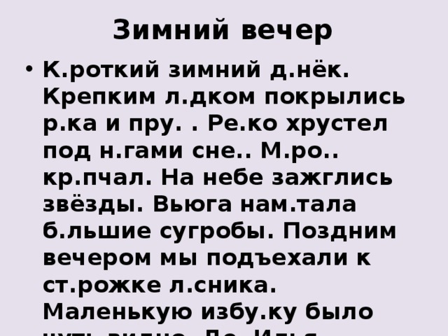 Зимний вечер К.роткий зимний д.нёк. Крепким л.дком покрылись р.ка и пру. . Ре.ко хрустел под н.гами сне.. М.ро.. кр.пчал. На небе зажглись звёзды. Вьюга нам.тала б.льшие сугробы. Поздним вечером мы подъехали к ст.рожке л.сника. Маленькую избу.ку было чуть видно. Де. Илья зат.пил печку. Всем стало уютно и т.пло. 