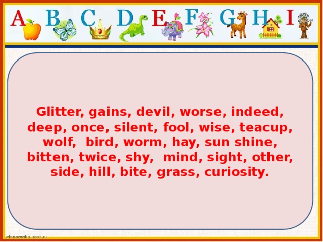 Glitter, gains, devil, worse, indeed, deep, once, silent, fool, wise, teacup, wolf, bird, worm, hay, sun shine, bitten, twice, shy, mind, sight, other, side, hill, bite, grass, curiosity. 