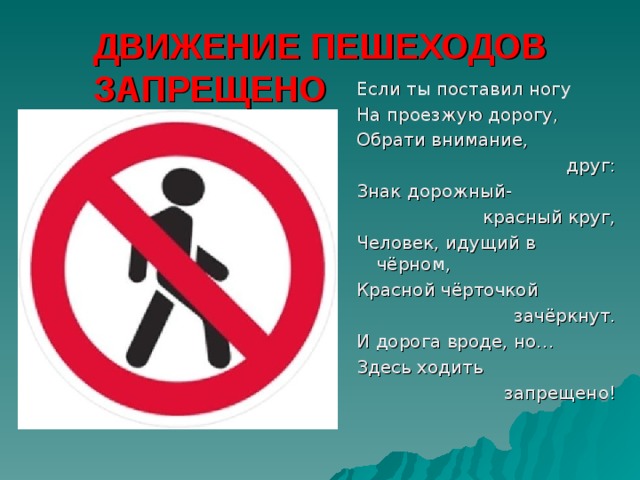 ДВИЖЕНИЕ ПЕШЕХОДОВ ЗАПРЕЩЕНО Если ты поставил ногу На проезжую дорогу, Обрати внимание, друг: Знак дорожный-  красный круг, Человек, идущий в чёрном, Красной чёрточкой  зачёркнут. И дорога вроде, но… Здесь ходить запрещено! 