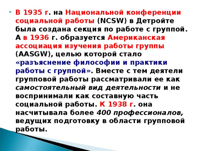 В 1935 г . на Национальной конференции  социальной работы (NCSW) в Детройте была создана секция по работе с группой. А в 1936 г. образуется Американская ассоциация изучения работы группы (AASGW), целью которой стало «разъяснение философии и практики работы с группой» . Вместе с тем деятели групповой работы рассматривали ее как самостоятельный вид деятельности и не воспринимали как составную часть социальной работы. К 1938 г . она насчитывала более 400 профессионалов, ведущих подготовку в области групповой работы.  