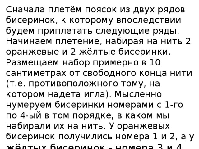 Сначала плетём поясок из двух рядов бисеринок, к которому впоследствии будем приплетать следующие ряды.  Начинаем плетение, набирая на нить 2 оранжевые и 2 жёлтые бисеринки. Размещаем набор примерно в 10 сантиметрах от свободного конца нити (т.е. противоположного тому, на котором надета игла). Мысленно нумеруем бисеринки номерами с 1-го по 4-ый в том порядке, в каком мы набирали их на нить. У оранжевых бисеринок получились номера 1 и 2, а у жёлтых бисеринок - номера 3 и 4. 