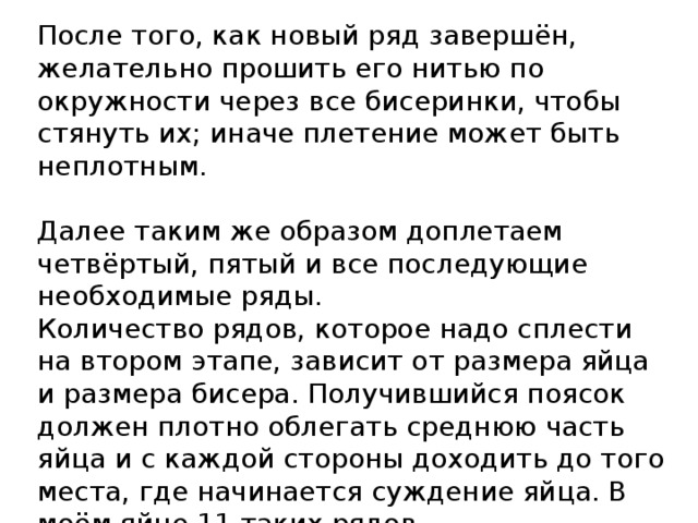 После того, как новый ряд завершён, желательно прошить его нитью по окружности через все бисеринки, чтобы стянуть их; иначе плетение может быть неплотным.   Далее таким же образом доплетаем четвёртый, пятый и все последующие необходимые ряды.  Количество рядов, которое надо сплести на втором этапе, зависит от размера яйца и размера бисера. Получившийся поясок должен плотно облегать среднюю часть яйца и с каждой стороны доходить до того места, где начинается суждение яйца. В моём яйце 11 таких рядов. 