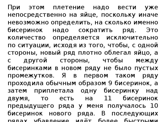 При этом плетение надо вести уже непосредственно на яйце, поскольку иначе невозможно определить, на сколько именно бисеринок надо сократить ряд. Это количество определяется исключительно по ситуации, исходя из того, чтобы, с одной стороны, новый ряд плотно облегал яйцо, а с другой стороны, чтобы между бисеринками в новом ряду не было пустых промежутков. Я в первом таком ряду проходила обычным образом 9 бисеринок, а затем приплетала одну бисеринку над двумя, то есть на 11 бисеринок предыдущего ряда у меня получалось 10 бисеринок нового ряда. В последующих рядах убавление идёт более быстрыми темпами. 