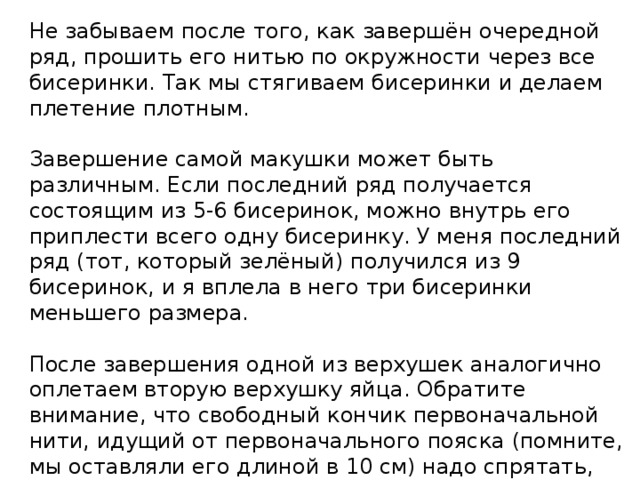 Не забываем после того, как завершён очередной ряд, прошить его нитью по окружности через все бисеринки. Так мы стягиваем бисеринки и делаем плетение плотным.   Завершение самой макушки может быть различным. Если последний ряд получается состоящим из 5-6 бисеринок, можно внутрь его приплести всего одну бисеринку. У меня последний ряд (тот, который зелёный) получился из 9 бисеринок, и я вплела в него три бисеринки меньшего размера.   После завершения одной из верхушек аналогично оплетаем вторую верхушку яйца. Обратите внимание, что свободный кончик первоначальной нити, идущий от первоначального пояска (помните, мы оставляли его длиной в 10 см) надо спрятать, вплетая его между бисеринок, а для продолжения плетения снова взять новую нить. 