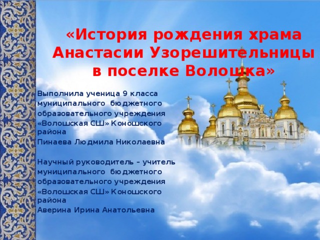 «История рождения храма Анастасии Узорешительницы в поселке Волошка»    Выполнила ученица 9 класса муниципального бюджетного образовательного учреждения «Волошская СШ» Коношского района Пинаева Людмила Николаевна   Научный руководитель – учитель муниципального бюджетного образовательного учреждения «Волошская СШ» Коношского района Аверина Ирина Анатольевна   