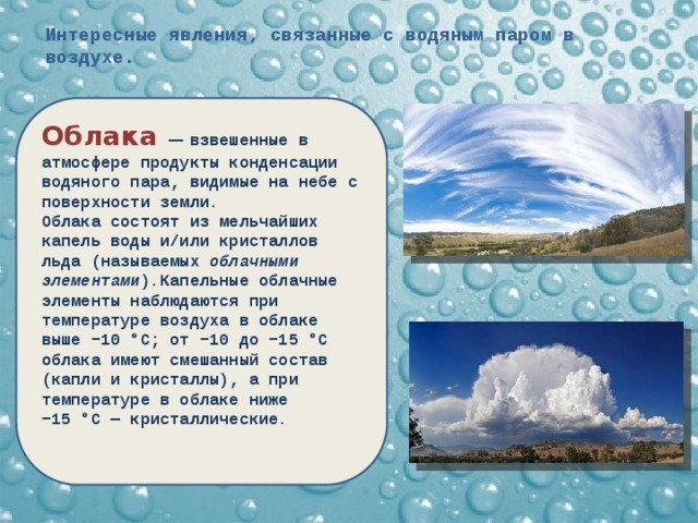 Интересные явления, связанные с водяным паром в воздухе. Облака  — взвешенные в атмосфере продукты конденсации водяного пара, видимые на небе с поверхности земли. Облака состоят из мельчайших капель воды и/или кристаллов льда (называемых облачными элементами ).Капельные облачные элементы наблюдаются при температуре воздуха в облаке выше −10 °C; от −10 до −15 °C облака имеют смешанный состав (капли и кристаллы), а при температуре в облаке ниже −15 °C — кристаллические.  