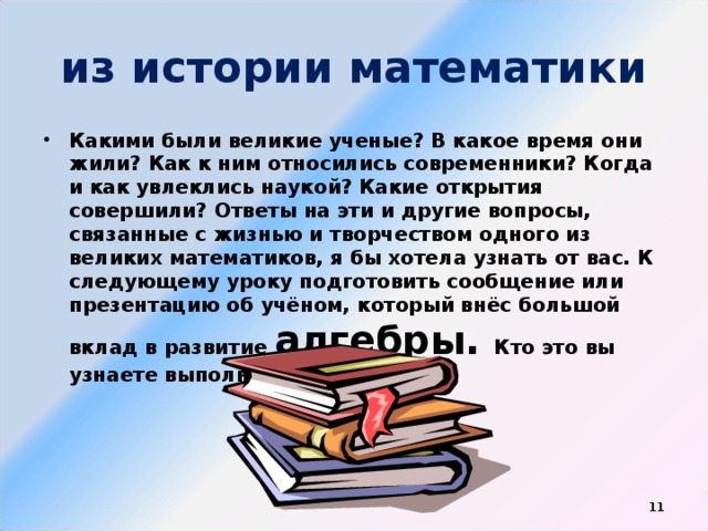 из истории математики Какими были великие ученые? B какое время они жили? Кaк к ним относились современники? Когда и как увлеклись наукой? Какие открытия совершили? Ответы на эти и другие вопросы, связанные c жизнью и творчеством одного из великих математиков, я бы хотела узнать от вас. К следующему уроку подготовить сообщение или презентацию об учёном, который внёс большой вклад в развитие алгебры. Кто это вы узнаете выполнив задания.  