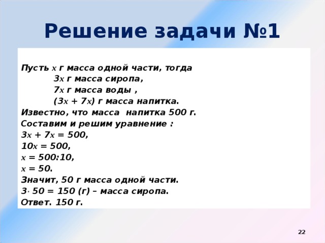 Решение задачи №1  Пусть х г масса одной части, тогда  3 х г масса сиропа,  7 х г масса воды ,  (3 х + 7 х ) г масса напитка. Известно, что масса напитка 500 г. Составим и решим уравнение : 3 х + 7 х = 500, 10 х = 500, х = 500:10, х = 50. Значит, 50 г масса одной части. 3  50 = 150 (г) – масса сиропа. Ответ. 150 г.  