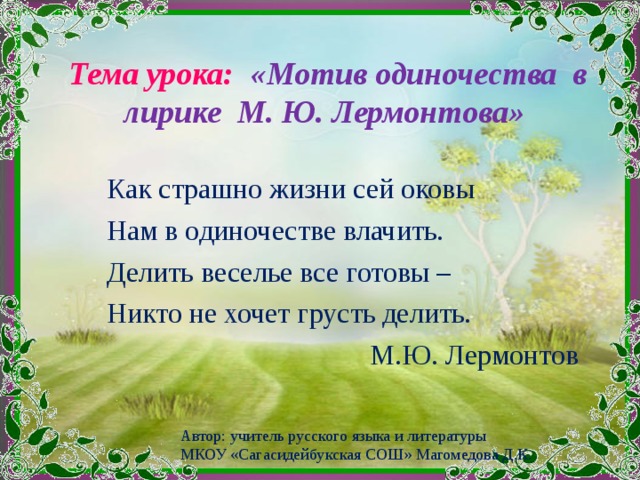  Тема урока: «Мотив одиночества в лирике М. Ю. Лермонтова»   Как страшно жизни сей оковы Нам в одиночестве влачить. Делить веселье все готовы – Никто не хочет грусть делить.  М.Ю. Лермонтов Автор: учитель русского языка и литературы МКОУ «Сагасидейбукская СОШ» Магомедова Д.К.  