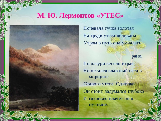 М. Ю. Лермонтов «УТЕС» Ночевала тучка золотая На груди утеса-великана; Утром в путь она умчалась  рано, По лазури весело играя; Но остался влажный след в морщине Старого утеса. Одиноко Он стоит, задумался глубоко И тихонько плачет он в пустыне. 