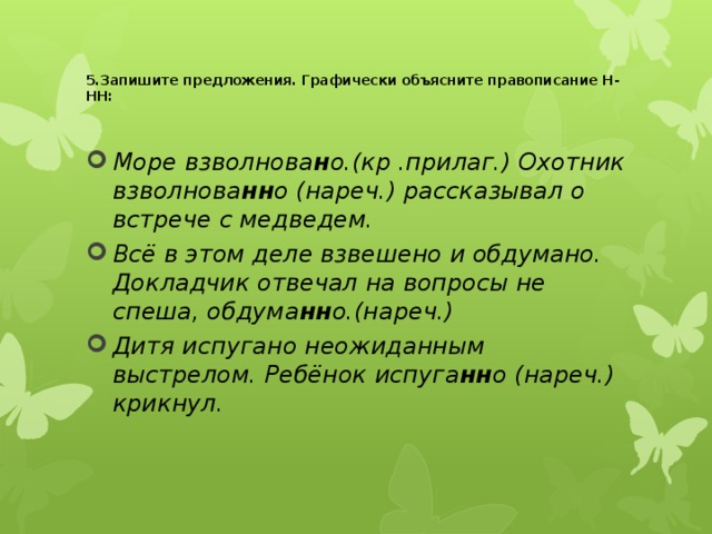  5.Запишите предложения. Графически объясните правописание Н-НН:   Море взволнова н о.(кр .прилаг.) Охотник взволнова нн о (нареч.) рассказывал о встрече с медведем. Всё в этом деле взвешено и обдумано. Докладчик отвечал на вопросы не спеша, обдума нн о.(нареч.) Дитя испугано неожиданным выстрелом. Ребёнок испуга нн о (нареч.) крикнул. 