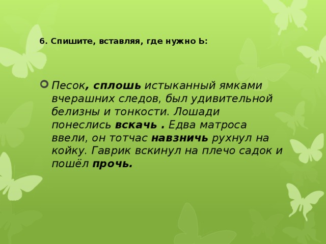  6. Спишите, вставляя, где нужно Ь:   Песок , сплошь  истыканный ямками вчерашних следов, был удивительной белизны и тонкости. Лошади понеслись  вскачь .  Едва матроса ввели, он тотчас  навзничь  рухнул на койку. Гаврик вскинул на плечо садок и пошёл  прочь.   