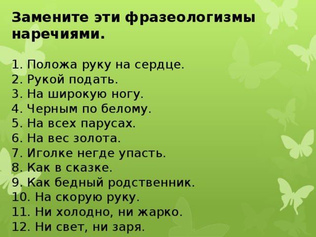 Замените эти фразеологизмы наречиями. 1. Положа руку на сердце. 2. Рукой подать. 3. На широкую ногу. 4. Черным по белому. 5. На всех парусах. 6. На вес золота. 7. Иголке негде упасть. 8. Как в сказке. 9. Как бедный родственник. 10. На скорую руку. 11. Ни холодно, ни жарко. 12. Ни свет, ни заря. 