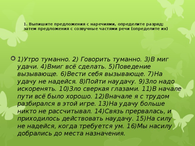  1. Выпишите предложения с наречиями, определите разряд; затем предложения с созвучные частями речи (определите их) 1)Утро туманно. 2) Говорить туманно. 3)В миг удачи. 4)Вмиг всё сделать. 5)Поведение вызывающе. 6)Вести себя вызывающе. 7)На удачу не надейся. 8)Пойти наудачу. 9)Зло надо искоренять. 10)Зло сверкая глазами. 11)В начале пути всё было хорошо. 12)Вначале я с трудом разбирался в этой игре. 13)На удачу больше никто не рассчитывал. 14)Связь прервалась, и приходилось действовать наудачу. 15)На силу не надейся, когда требуется ум. 16)Мы насилу добрались до места назначения. 