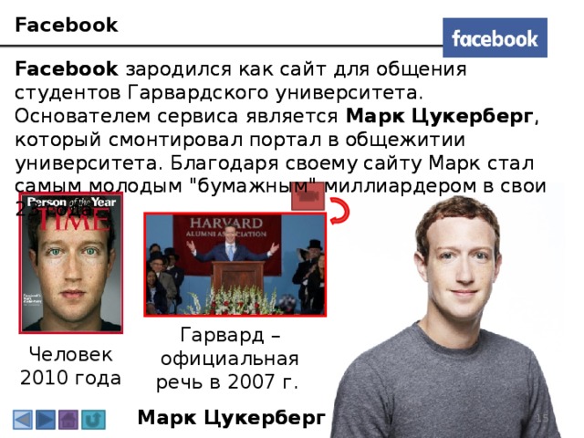 Facebook Facebook  зародился как сайт для общения студентов Гарвардского университета. Основателем сервиса является Марк Цукерберг , который смонтировал портал в общежитии университета. Благодаря своему сайту Марк стал самым молодым 