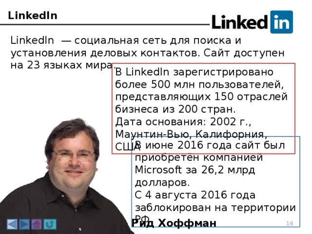 LinkedIn LinkedIn — социальная сеть для поиска и установления деловых контактов. Сайт доступен на 23 языках мира. В LinkedIn зарегистрировано более 500 млн пользователей, представляющих 150 отраслей бизнеса из 200 стран. Дата основания: 2002 г., Маунтин-Вью, Калифорния, США В июне 2016 года сайт был приобретён компанией Microsoft за 26,2 млрд долларов. С 4 августа 2016 года заблокирован на территории РФ. Рид Хоффман 3