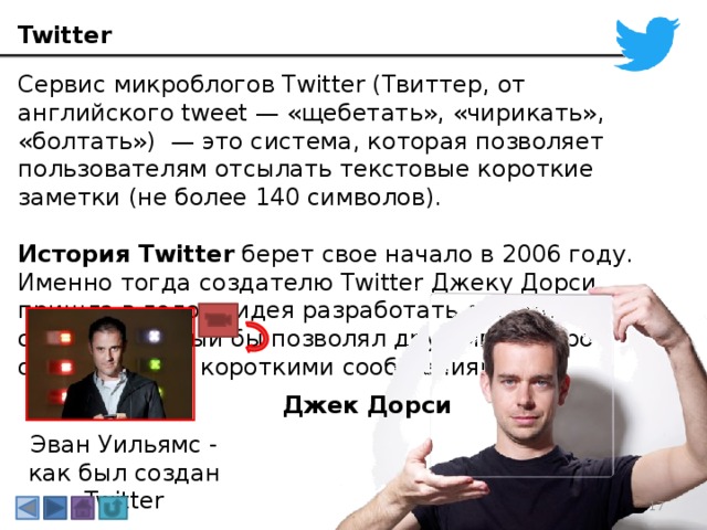 Twitter Сервис микроблогов Twitter (Твиттер, от английского tweet — «щебетать», «чирикать», «болтать») — это система, которая позволяет пользователям отсылать текстовые короткие заметки (не более 140 символов). История Twitter  берет свое начало в 2006 году. Именно тогда создателю Twitter Джеку Дорси пришла в голову идея разработать онлайн-сервис, который бы позволял друзьям быстро обмениваться короткими сообщениями. Джек Дорси Эван Уильямс - как был создан Twitter 3