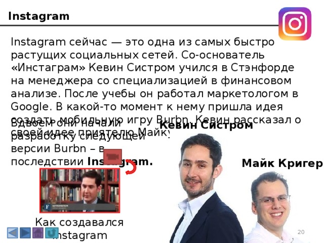 Instagram Instagram сейчас — это одна из самых быстро растущих социальных сетей. Со-основатель «Инстаграм» Кевин Систром учился в Стэнфорде на менеджера со специализацией в финансовом анализе. После учебы он работал маркетологом в Google. В какой-то момент к нему пришла идея создать мобильную игру Burbn. Кевин рассказал о своей идее приятелю Майку Кригеру . Вдвоем они начали разработку следующей версии Burbn – в последствии Instagram. Кевин Систром Майк Кригер Как создавался Instagram 3