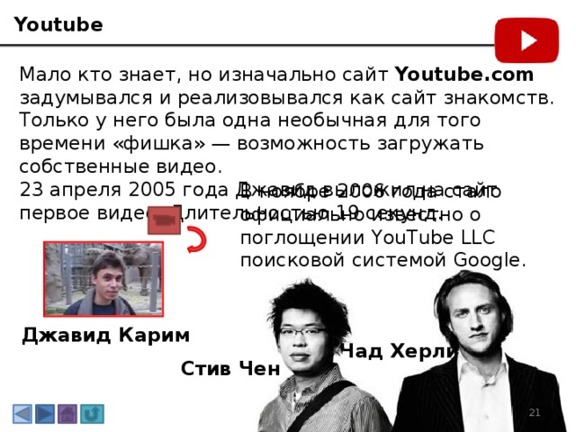 Youtube Мало кто знает, но изначально сайт  Youtube.com задумывался и реализовывался как сайт знакомств. Только у него была одна необычная для того времени «фишка» — возможность загружать собственные видео. 23 апреля 2005 года Джавид выложил на сайт первое видео. Длительностью 19 секунд.   В ноябре 2006 года стало официально известно о поглощении YouTube LLC поисковой системой Google. Джавид Карим Чад Херли Стив Чен 3