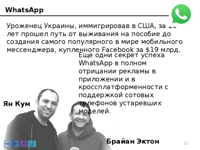 WhatsApp Уроженец Украины, иммигрировав в США, за 20 лет прошел путь от выживания на пособие до создания самого популярного в мире мобильного мессенджера, купленного Facebook за $19 млрд. Еще одни секрет успеха WhatsApp в полном отрицании рекламы в приложении и в кроссплатформенности с поддержкой сотовых телефонов устаревших моделей. Ян Кум Брайан Эктон 3