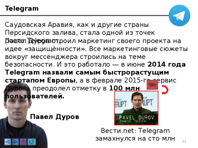 Telegram Саудовская Аравия, как и другие страны Персидского залива, стала одной из точек роста Telegram. Павел Дуров строил маркетинг своего проекта на идее «защищённости». Все маркетинговые сюжеты вокруг мессенджера строились на теме безопасности. И это работало — в июне 2014 года Telegram назвали самым быстрорастущим стартапом Европы , а в феврале 2015-го сервис Дурова преодолел отметку в 100 млн пользователей.    Павел Дуров Вести.net: Telegram замахнулся на сто млн 3