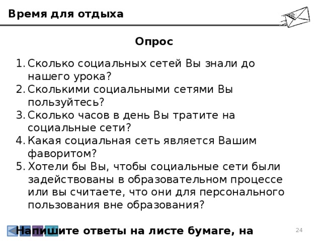 Время для отдыха Опрос Сколько социальных сетей Вы знали до нашего урока? Сколькими социальными сетями Вы пользуйтесь? Сколько часов в день Вы тратите на социальные сети? Какая социальная сеть является Вашим фаворитом? Хотели бы Вы, чтобы социальные сети были задействованы в образовательном процессе или вы считаете, что они для персонального пользования вне образования? Напишите ответы на листе бумаге, на следующем уроке мы составим аналитику ваших ответов и посмотрим всем классом на результаты. 3