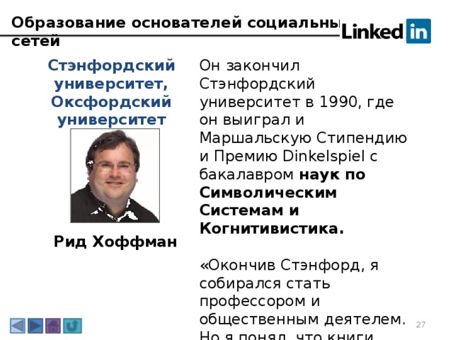 Образование основателей социальных сетей Он закончил Стэнфордский университет в 1990, где он выиграл и Маршальскую Стипендию и Премию Dinkelspiel с бакалавром наук по Символическим Системам и Когнитивистика. Стэнфордский университет, Оксфордский университет «Окончив Стэнфорд, я собирался стать профессором и общественным деятелем. Но я понял, что книги, которые пишут профессора, читают 50-60 человек, а мне хотелось большего влияния». Рид Хоффман 3