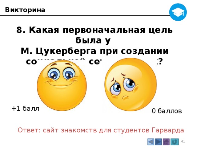 Викторина 8. Какая первоначальная цель была у М. Цукерберга при создании социальной сети Фейсбук? +1 балл 0 баллов Ответ: сайт знакомств для студентов Гарварда 3